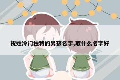 祝姓冷门独特的男孩名字,取什么名字好
